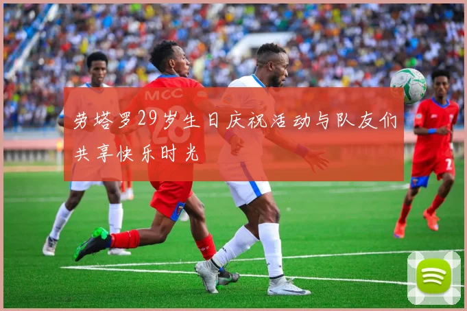 劳塔罗29岁生日庆祝活动与队友们共享快乐时光